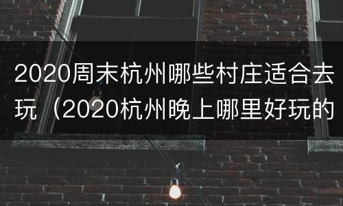 2020周末杭州哪些村庄适合去玩（2020杭州晚上哪里好玩的地方）
