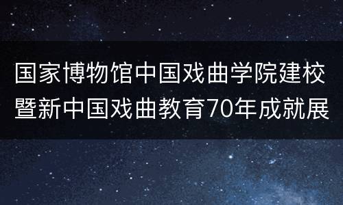 国家博物馆中国戏曲学院建校暨新中国戏曲教育70年成就展攻略