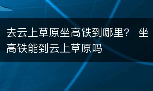 去云上草原坐高铁到哪里？ 坐高铁能到云上草原吗