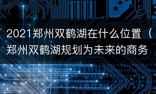 2021郑州双鹤湖在什么位置（郑州双鹤湖规划为未来的商务中心）