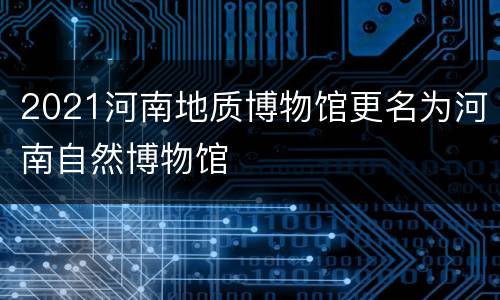 2021河南地质博物馆更名为河南自然博物馆