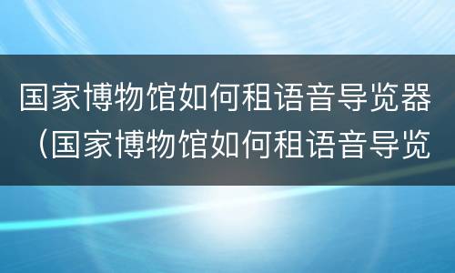 国家博物馆如何租语音导览器（国家博物馆如何租语音导览器的）