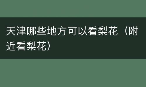 天津哪些地方可以看梨花（附近看梨花）