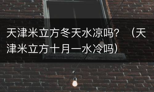 天津米立方冬天水凉吗？（天津米立方十月一水冷吗）
