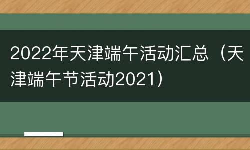 2022年天津端午活动汇总（天津端午节活动2021）