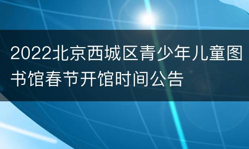 2022北京西城区青少年儿童图书馆春节开馆时间公告