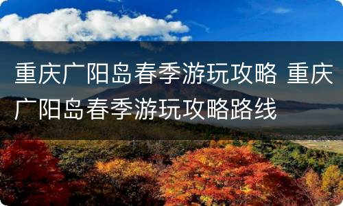 重庆广阳岛春季游玩攻略 重庆广阳岛春季游玩攻略路线