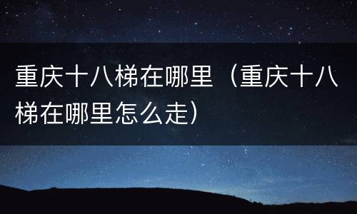 重庆十八梯在哪里（重庆十八梯在哪里怎么走）