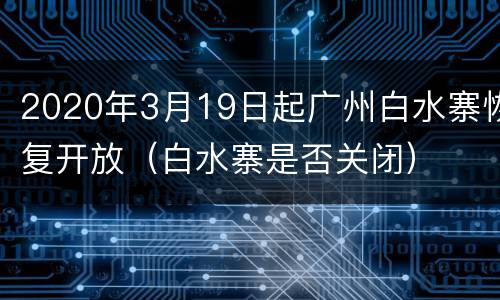 2020年3月19日起广州白水寨恢复开放（白水寨是否关闭）