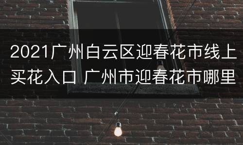 2021广州白云区迎春花市线上买花入口 广州市迎春花市哪里有