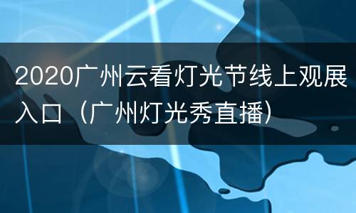 2020广州云看灯光节线上观展入口（广州灯光秀直播）