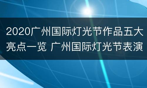 2020广州国际灯光节作品五大亮点一览 广州国际灯光节表演