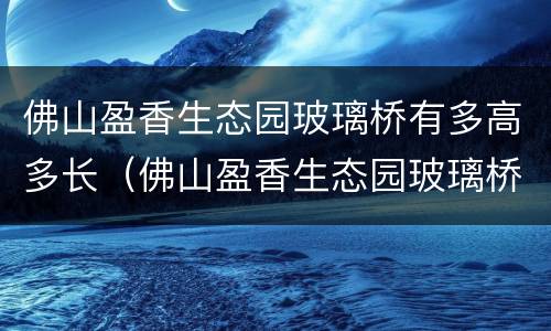 佛山盈香生态园玻璃桥有多高多长（佛山盈香生态园玻璃桥有多高多长啊）
