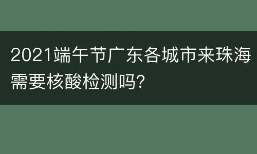 2021端午节广东各城市来珠海需要核酸检测吗？