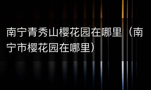 南宁青秀山樱花园在哪里（南宁市樱花园在哪里）