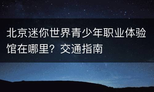 北京迷你世界青少年职业体验馆在哪里？交通指南