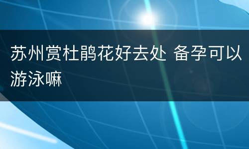 苏州赏杜鹃花好去处 备孕可以游泳嘛