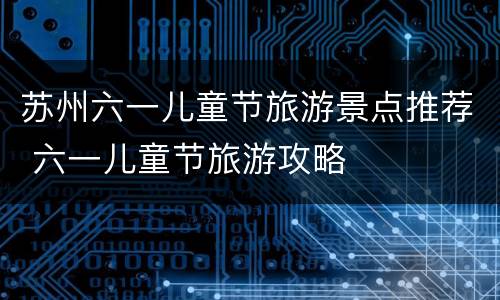 苏州六一儿童节旅游景点推荐 六一儿童节旅游攻略