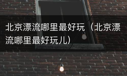 北京漂流哪里最好玩（北京漂流哪里最好玩儿）