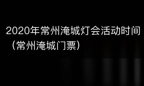 2020年常州淹城灯会活动时间（常州淹城门票）