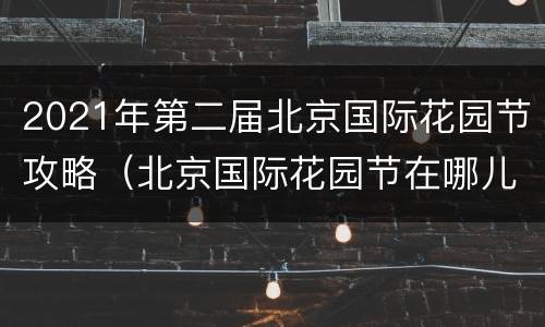 2021年第二届北京国际花园节攻略（北京国际花园节在哪儿举办）