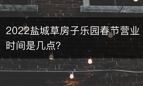 2022盐城草房子乐园春节营业时间是几点？