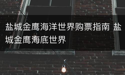 盐城金鹰海洋世界购票指南 盐城金鹰海底世界