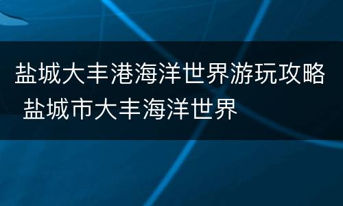 盐城大丰港海洋世界游玩攻略 盐城市大丰海洋世界