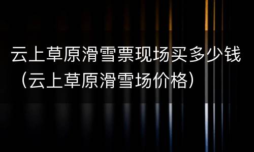云上草原滑雪票现场买多少钱（云上草原滑雪场价格）