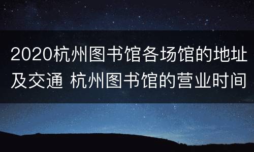 2020杭州图书馆各场馆的地址及交通 杭州图书馆的营业时间