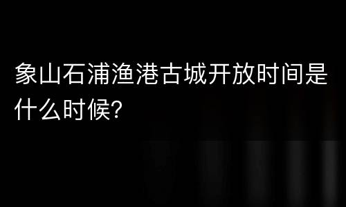 象山石浦渔港古城开放时间是什么时候？