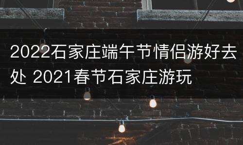 2022石家庄端午节情侣游好去处 2021春节石家庄游玩