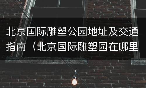 北京国际雕塑公园地址及交通指南（北京国际雕塑园在哪里）