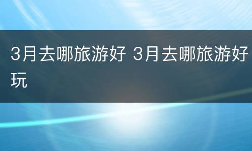 3月去哪旅游好 3月去哪旅游好玩