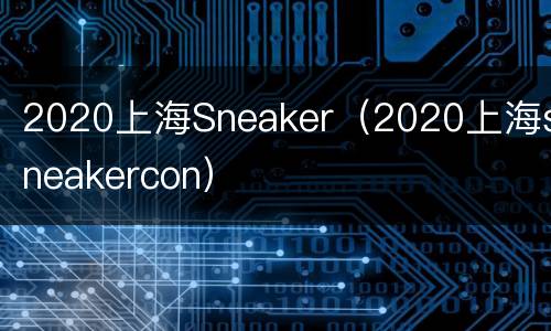 2020上海Sneaker（2020上海sneakercon）