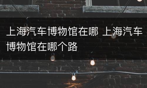 上海汽车博物馆在哪 上海汽车博物馆在哪个路