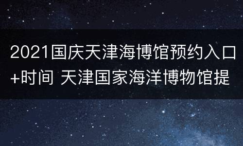 2021国庆天津海博馆预约入口+时间 天津国家海洋博物馆提前几天预约