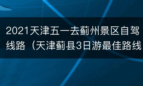 2021天津五一去蓟州景区自驾线路（天津蓟县3日游最佳路线图）