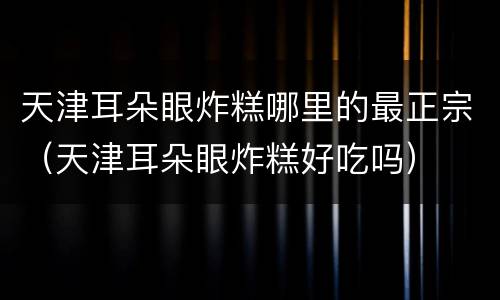 天津耳朵眼炸糕哪里的最正宗（天津耳朵眼炸糕好吃吗）