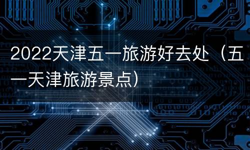 2022天津五一旅游好去处（五一天津旅游景点）