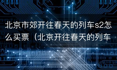 北京市郊开往春天的列车s2怎么买票（北京开往春天的列车在哪里买票）