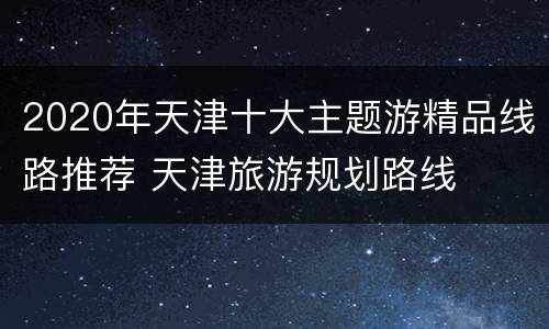 2020年天津十大主题游精品线路推荐 天津旅游规划路线