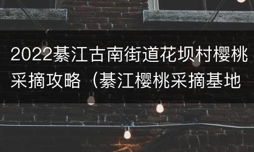 2022綦江古南街道花坝村樱桃采摘攻略（綦江樱桃采摘基地）