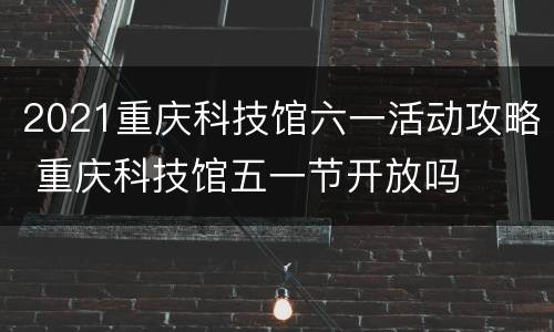 2021重庆科技馆六一活动攻略 重庆科技馆五一节开放吗