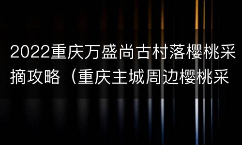 2022重庆万盛尚古村落樱桃采摘攻略（重庆主城周边樱桃采摘）