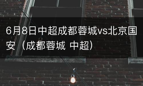 6月8日中超成都蓉城vs北京国安（成都蓉城 中超）