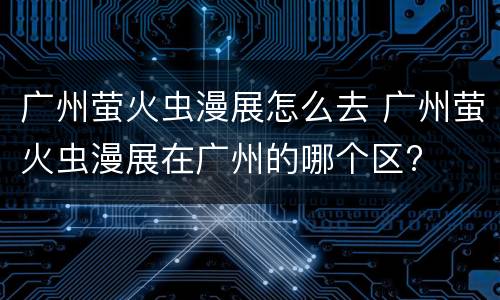 广州萤火虫漫展怎么去 广州萤火虫漫展在广州的哪个区?