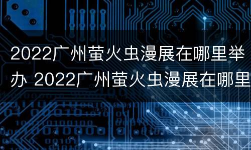 2022广州萤火虫漫展在哪里举办 2022广州萤火虫漫展在哪里举办的