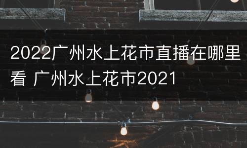 2022广州水上花市直播在哪里看 广州水上花市2021