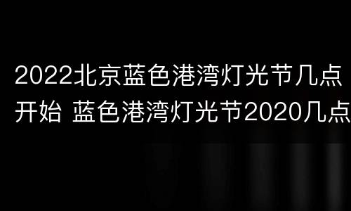 2022北京蓝色港湾灯光节几点开始 蓝色港湾灯光节2020几点关门